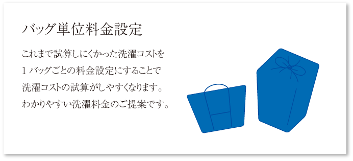 バッグ単位料金設定 これまで試算しにくかった洗濯コストを1バッグごとの料金設定にすることで洗濯コストの試算がしやすくなります。わかりやすい洗濯料金のご提案です。