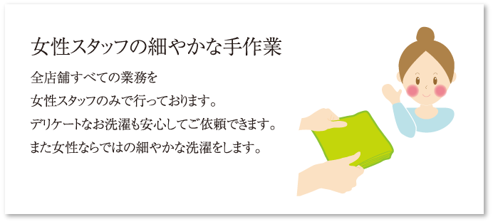 女性スタッフの細やかな手作業 全店舗すべての業務を女性スタッフのみで行っております。デリケートなお洗濯も安心してご依頼できます。また女性ならではの細やかな洗濯をします。