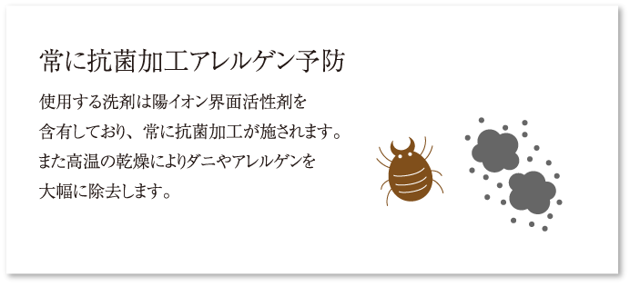 常に抗菌加工アレルゲン予防 使用する洗剤は陽イオン界面活性剤を含有しており、常に抗菌加工が施されます。また高温の乾燥によりダニやアレルゲンを大幅に除去します。