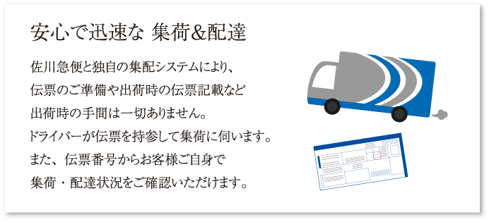 安心で迅速な 集荷＆配達 佐川急便と独自の集配システムにより、伝票のご準備や出荷時の伝票記載など出荷時の手間は一切ありません。ドライバーが伝票を持参して集荷に伺います。また、伝票番号からお客様ご自身で集荷・配達状況をご確認いただけます。