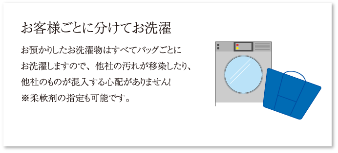 お客様ごとに分けてお洗濯 お預かりしたお洗濯物はすべてバッグごとにお洗濯しますので、他社の汚れが移染したり、他社のものが混入する心配がありません！※柔軟剤の指定も可能です。